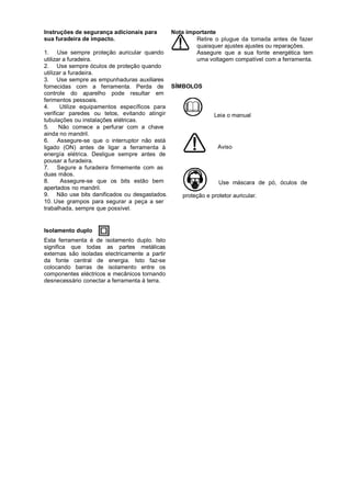 Instruções de segurança adicionais para         Nota importante
sua furadeira de impacto.                               Retire o plugue da tomada antes de fazer
                                                        quaisquer ajustes ajustes ou reparaçôes.
1. Use sempre proteção auricular quando                 Assegure que a sua fonte energética tem
utilizar a furadeira.                                   uma voltagem compatível com a ferramenta.
2. Use sempre óculos de proteção quando
utilizar a furadeira.
3. Use sempre as empunhaduras auxiliares
fornecidas com a ferramenta. Perda de SÍMBOLOS
controle do aparelho pode resultar em
ferimentos pessoais.
4.     Utilize equipamentos específicos para
verificar paredes ou tetos, evitando atingir             Leia o manual
tubulações ou instalações elétricas.
5.     Não comece a perfurar com a chave
ainda no mandril.
6. Assegure-se que o interruptor não está
ligado (ON) antes de ligar a ferramenta à                 Aviso
energía elétrica. Desligue sempre antes de
pousar a furadeira.
7. Segure a furadeira firmemente com as
duas mãos.
8.      Assegure-se que os bits estão bem                  Use máscara de pó, óculos de
apertados no mandril.
9. Não use bits danificados ou desgastados.  proteção e protetor auricular.
10. Use grampos para segurar a peça a ser
trabalhada, sempre que possível.


Isolamento duplo
Esta ferramenta é de isolamento duplo. Isto
significa que todas as partes metálicas
externas são isoladas electricamente a partir
da fonte central de energia. Isto faz-se
colocando barras de isolamento entre os
componentes eléctricos e mecânicos tornando
desnecessário conectar a ferramenta à terra.
 