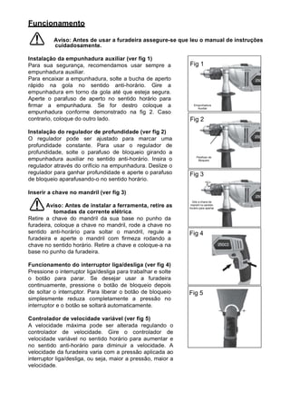 Funcionamento

          Aviso: Antes de usar a furadeira assegure-se que leu o manual de instruções
          cuidadosamente.

Instalação da empunhadura auxiliar (ver fig 1)
Para sua segurança, recomendamos usar sempre a                Fig 1
empunhadura auxiliar.
Para encaixar a empunhadura, solte a bucha de aperto
rápido na gola no sentido anti-horário. Gire a
empunhadura em torno da gola até que esteja segura.
Aperte o parafuso de aperto no sentido horário para
firmar a empunhadura. Se for destro coloque a                    Empunhadura
                                                                   Auxiliar
empunhadura conforme demonstrado na fig 2. Caso
contrario, coloque do outro lado.                             Fig 2
Instalação do regulador de profundidade (ver fig 2)
O regulador pode ser ajustado para marcar uma
profundidade constante. Para usar o regulador de
profundidade, solte o parafuso de bloqueio girando a
                                                                   Parafuso de
empunhadura auxiliar no sentido anti-horário. Insira o              Bloqueio

regulador através do orifício na empunhadura. Deslize o
regulador para ganhar profundidade e aperte o parafuso        Fig 3
de bloqueio aparafusando-o no sentido horário.

Inserir a chave no mandril (ver fig 3)
                                                                Gire a chave de
       Aviso: Antes de instalar a ferramenta, retire as        mandril no sentido
                                                              horário para apertar
           tomadas da corrente elétrica.
Retire a chave do mandril da sua base no punho da
furadeira, coloque a chave no mandril, rode a chave no
sentido anti-horário para soltar o mandril, regule a          Fig 4
furadeira e aperte o mandril com firmeza rodando a
chave no sentido horário. Retire a chave e coloque-a na
base no punho da furadeira.

Funcionamento do interruptor liga/desliga (ver fig 4)
Pressione o interruptor liga/desliga para trabalhar e solte
o botão para parar. Se desejar usar a furadeira
continuamente, pressione o botão de bloqueio depois
de soltar o interruptor. Para liberar o botão de bloqueio     Fig 5
simplesmente reduza completamente a pressão no
interruptor e o botão se soltará automaticamente.

Controlador de velocidade variável (ver fig 5)
A velocidade máxima pode ser alterada regulando o
controlador de velocidade. Gire o controlador de
velocidade variável no sentido horário para aumentar e
no sentido anti-horário para diminuir a velocidade. A
velocidade da furadeira varia com a pressão aplicada ao
interruptor liga/desliga, ou seja, maior a pressão, maior a
velocidade.
 