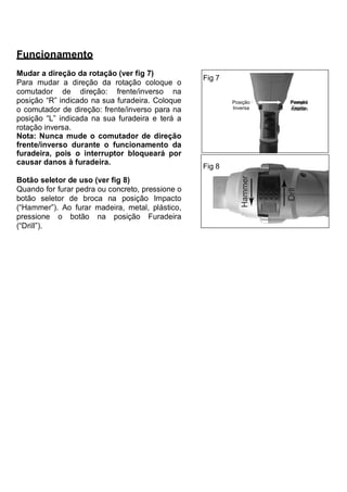 Funcionamento
Mudar a direção da rotação (ver fig 7)
                                                  Fig 7
Para mudar a direção da rotação coloque o
comutador de direção: frente/inverso na
posição “R” indicado na sua furadeira. Coloque            Posição   Posição
o comutador de direção: frente/inverso para na            Inversa   Frente

posição “L” indicada na sua furadeira e terá a
rotação inversa.
Nota: Nunca mude o comutador de direção
frente/inverso durante o funcionamento da
furadeira, pois o interruptor bloqueará por
causar danos à furadeira.
                                                  Fig 8
Botão seletor de uso (ver fig 8)
Quando for furar pedra ou concreto, pressione o
botão seletor de broca na posição Impacto
(“Hammer”). Ao furar madeira, metal, plástico,
pressione o botão na posição Furadeira
(“Drill”).
 