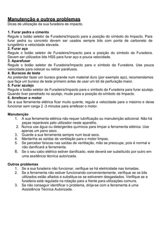 Manutenção e outros problemas
Dicas de utilização da sua furadeira de impacto.

1. Furar pedra e cimento
Regule o botão seletor de Furadeira/Impacto para a posição do símbolo do Impacto. Para
furar pedra ou concreto devem ser usados sempre bits com ponta de carboneto de
tungstênio e velocidade elevada.
2. Furar aço
Regule o botão seletor de Furadeira/Impacto para a posição do símbolo da Furadeira.
Devem ser utilizados bits HSS para furar aço e pouca velocidade.
3. Aparafusar
Regule o botão seletor de Furadeira/Impacto para o símbolo da Furadeira. Use pouca
velocidade para colocar ou retirar parafusos.
4. Buracos de teste
Ao pretender fazer um buraco grande num material duro (por exemplo aço), recomendamos
que faça um buraco de teste primeiro antes de usar um bit de perfuração maior.
5. Furar azulejo
Regule o botão seletor de Furadeira/Impacto para o símbolo da Furadeira para furar azulejo.
Quando tiver penetrado no azulejo, mude para a posição do símbolo de Impacto.
6. Arrefecer o motor
Se a sua ferramenta elétrica ficar muito quente, regule a velocidade para o máximo e deixe
funcionar sem carga 2 -3 minutos para arrefecer o motor.

Manutenção
   1. A sua ferramenta elétrica não requer lubrificação ou manutenção adicional. Não há
       peças reparáveis pelo utilizador neste aparelho.
    2. Nunca use água ou detergentes químicos para limpar a ferramenta elétrica. Use
       apenas um pano seco.
   3. Guarde a sua ferramenta sempre num local seco.
   4. Mantenha as saídas de ventilação para o motor limpas.
   5. Se perceber faíscas nas saídas de ventilação, mão se preocupe, pois é normal e
       não danificará a ferramenta.
   6. Se o seu cabo elétrico estiver danificado, este deverá ser substituído por outro em
       uma assitência técnica autorizada.

Outros problemas
    1. Se a sua furadeira não funcionar, verifique se há eletricidade nas tomadas.
    2. Se a ferramenta não estiver funcionando convenientemente, verifique se os bits
        utilizados estão afiados e substitua-os se estiverem desgastados. Verifique se a
        furadeira está regulada na rotação para a frente para utilizações comuns.
    3. Se não conseguir identificar o problema, dirija-se com a ferramenta à uma
        Assistência Técnica Autorizada.
 