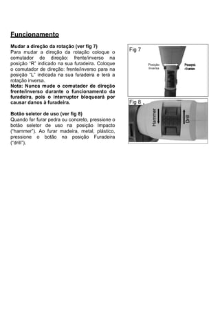 Funcionamento
Mudar a direção da rotação (ver fig 7)
Para mudar a direção da rotação coloque o         Fig 7
comutador de direção: frente/inverso na
posição “R” indicado na sua furadeira. Coloque            Posição   Posição
o comutador de direção: frente/inverso para na            Inversa   Frente

posição “L” indicada na sua furadeira e terá a
rotação inversa.
Nota: Nunca mude o comutador de direção
frente/inverso durante o funcionamento da
furadeira, pois o interruptor bloqueará por
causar danos à furadeira.                         Fig 8

Botão seletor de uso (ver fig 8)
Quando for furar pedra ou concreto, pressione o
botão seletor de uso na posição Impacto
(“hammer”). Ao furar madeira, metal, plástico,
pressione o botão na posição Furadeira
(“drill”).
 