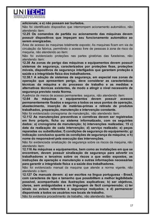 17
adicionais; e e) não possam ser burlados.
Não foi identificado dispositivo que interrompem acionamento automático, não
atendendo item:
12.25 Os comandos de partida ou acionamento das máquinas devem
possuir dispositivos que impeçam seu funcionamento automático ao
serem energizadas.
Área de acesso às maquinas totalmente exposto; As maquinas ficam em via de
circulação da fabrica, permitindo o acesso livre de pessoas à zona de risco da
maquina, não atendendo ao item:
Não foi evidenciado proteções nas partes giratórias das furadeiras, não
atendendo item:
12.38 As zonas de perigo das máquinas e equipamentos devem possuir
sistemas de segurança, caracterizados por proteções fixas, proteções
móveis, dispositivos de segurança interligados que garantam proteção à
saúde e a integridade física dos trabalhadores.
12.38.1 A adoção de sistemas de segurança, em especial nas zonas de
operação que apresentem perigo, deve considerar as características
técnicas da máquina e do processo de trabalho e as medidas e
alternativas técnicas existentes, de modo a atingir o nível necessário de
segurança previsto nesta Norma.
Ausência de meios de acesso permanentes seguros, não atendendo item:
12.64 As máquinas e equipamentos devem possuir acessos
permanentemente fixados e seguros a todos os seus pontos de operação,
abastecimento, inserção de matérias-primas e retirada de produtos
trabalhados, preparação, manutenção e intervenção constante.
Não foi evidenciado cronograma de manutenção, não atendendo item:
12.112 As manutenções preventivas e corretivas devem ser registradas
em livro próprio, ficha ou sistema informatizado, com os seguintes
dados: a) cronograma de manutenção; b) intervenções realizadas; 15 c)
data da realização de cada intervenção; d) serviço realizado; e) peças
reparadas ou substituídas; f) condições de segurança do equipamento; g)
indicação conclusiva quanto às condições de segurança da máquina; e h)
nome do responsável pela execução das intervenções.
Não foi evidenciada sinalização de segurança sobre os riscos da maquina, não
atendendo item:
12.116 As máquinas e equipamentos, bem como as instalações em que se
encontram, devem possuir sinalização de segurança para advertir os
trabalhadores e terceiros sobre os riscos a que estão expostos, as
instruções de operação e manutenção e outras informações necessárias
para garantir a integridade física e a saúde dos trabalhadores.
Não foi evidenciado manual da maquina que atende a norma vigente, não
atendendo o item:
12.127 Os manuais devem: a) ser escritos na língua portuguesa - Brasil,
com caracteres de tipo e tamanho que possibilitem a melhor legibilidade
possível, acompanhado das ilustrações explicativas; b) ser objetivos,
claros, sem ambiguidades e em linguagem de fácil compreensão; c) ter
sinais ou avisos referentes à segurança realçados; e d) permanecer
disponíveis a todos os usuários nos locais de trabalho.
Não foi evidencia procedimento de trabalho, não atendendo item:
 