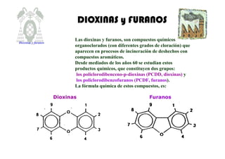 DIOXINAS y FURANOSDIOXINAS y FURANOSDIOXINAS y FURANOSDIOXINAS y FURANOS
Las dioxinas y furanos, son compuestos químicos
organoclorados (con diferentes grados de cloración) que
aparecen en procesos de incineración de deshechos con
compuestos aromáticos.
Desde mediados de los años 60 se estudian estos
productos químicos, que constituyen dos grupos:
los policlorodibenceno-p-dioxinas (PCDD, dioxinas) y
los policlorodibenzofuranos (PCDF, furanos).
La fórmula química de estos compuestos, es:
Dioxinas Furanos
Dioxinas y furanos
 