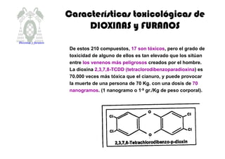 CaracterCaracterCaracterCaracteríííísticas toxicolsticas toxicolsticas toxicolsticas toxicolóóóógicas degicas degicas degicas de
DIOXINAS y FURANOSDIOXINAS y FURANOSDIOXINAS y FURANOSDIOXINAS y FURANOS
De estos 210 compuestos, 17 son tóxicos, pero el grado de
toxicidad de alguno de ellos es tan elevado que los sitúan
entre los venenos más peligrosos creados por el hombre.
La dioxina 2,3,7,8-TCDD (tetraclorodibenzoparadioxina) es
70.000 veces más tóxica que el cianuro, y puede provocar
la muerte de una persona de 70 Kg. con una dosis de 70
nanogramos. (1 nanogramo o 1-9 gr./Kg de peso corporal).
Dioxinas y furanos
 