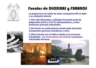 Fuentes de DIOXINAS y FURANOSFuentes de DIOXINAS y FURANOSFuentes de DIOXINAS y FURANOSFuentes de DIOXINAS y FURANOS
La presencia en el medio de estos compuestos NO se debe
a su utilización directa:
1.-Han sido fabricados y utilizados formando parte de
plaguicidas (2,4-D y 2,4,5-T), blanqueadores, y otros
productos químicos industriales.
2.-Se forman en combustiones donde están presentes
compuestos químicos aromáticos y cloro.
3.-Otras fuentes son el tráfico rodado y los procesos
industriales: las incineradoras de residuos y procesos
industriales térmicos.
PVC
Dioxinas y furanos
 