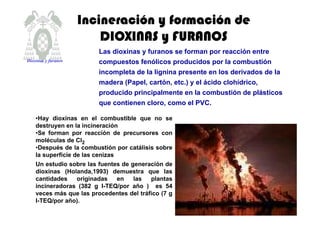 Las dioxinas y furanos se forman por reacción entre
compuestos fenólicos producidos por la combustión
incompleta de la lignina presente en los derivados de la
madera (Papel, cartón, etc.) y el ácido clohídrico,
producido principalmente en la combustión de plásticos
que contienen cloro, como el PVC.
IncineraciIncineraciIncineraciIncineracióóóón y formacin y formacin y formacin y formacióóóón den den den de
DIOXINAS y FURANOSDIOXINAS y FURANOSDIOXINAS y FURANOSDIOXINAS y FURANOS
•Hay dioxinas en el combustible que no se
destruyen en la incineración
•Se forman por reacción de precursores con
moléculas de Cl2
•Después de la combustión por catálisis sobre
la superficie de las cenizas
Un estudio sobre las fuentes de generación de
dioxinas (Holanda,1993) demuestra que las
cantidades originadas en las plantas
incineradoras (382 g I-TEQ/por año ) es 54
veces más que las procedentes del tráfico (7 g
I-TEQ/por año).
Dioxinas y furanos
 