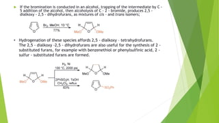  If the bromination is conducted in an alcohol, trapping of the intermediate by C -
5 addition of the alcohol, then alcoholysis of C - 2 - bromide, produces 2,5 -
dialkoxy - 2,5 - dihydrofurans, as mixtures of cis - and trans isomers;
• Hydrogenation of these species affords 2,5 - dialkoxy – tetrahydrofurans.
The 2,5 - dialkoxy -2,5 - dihydrofurans are also useful for the synthesis of 2 -
substituted furans, for example with benzenethiol or phenylsulfinic acid, 2 -
sulfur - substituted furans are formed.
 