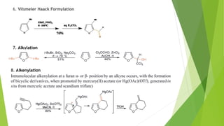 6. Vilsmeier Haack Formylation
7. Alkylation
8. Alkenylation
Intramolecular alkenylation at a furan α- or β- position by an alkyne occurs, with the formation
of bicyclic derivatives, when promoted by mercury(II) acetate (or Hg(OAc)(OTf), generated in
situ from mercuric acetate and scandium triflate)
 