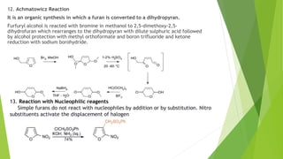 12. Achmatowicz Reaction
It is an organic synthesis in which a furan is converted to a dihydropyran.
Furfuryl alcohol is reacted with bromine in methanol to 2,5-dimethoxy-2,5-
dihydrofuran which rearranges to the dihydropyran with dilute sulphuric acid followed
by alcohol protection with methyl orthoformate and boron trifluoride and ketone
reduction with sodium borohydride.
13. Reaction with Nucleophilic reagents
Simple furans do not react with nucleophiles by addition or by substitution. Nitro
substituents activate the displacement of halogen
 