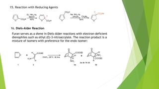 15. Reaction with Reducing Agents
16. Diels-Alder Reaction
Furan serves as a diene in Diels-Alder reactions with electron-deficient
dienophiles such as ethyl (E)-3-nitroacrylate. The reaction product is a
mixture of isomers with preference for the endo isomer:
 