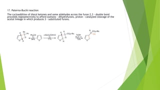 17. Paterno-Buchi reaction
The cycloaddition of diaryl ketones and some aldehydes across the furan 2,3 - double bond
proceeds regioselectively to afford oxetano - dihydrofurans, proton - catalyzed cleavage of the
acetal linkage in which produces 3 - substituted furans.
 