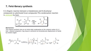 7. Feist–Benary synthesis
It is Organic reaction between α-haloketones and β-dicarbonyl
compounds to substituted furan compounds.This condensation reaction
is catalyzed by base.
Mechanism:
This classical synthesis rests on an initial aldol condensation at the carbonyl carbon of a 2 -
halo - arbonyl-component; ring closure is achieved via intramolecular displacement of halide
by enolate oxygen.
 