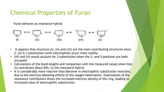 Chemical Properties of Furan
• It appears that structure (I), (II) and (III) are the main contributing structures since
2- (or 5-) substitution (with electrophile) occur more readily.
• (IV) and (V) would account for 3-substitution when the 2- and 5-positions are both
occupied.
• Calculations of the bond lengths and comparison with the measured values show that
(I) contributes about 85%, to the resonance hybrid.
• It is considerably more reactive than Benzene in electrophilic substitution reactions,
due to the electron-donating effects of the oxygen heteroatom. Examination of the
resonance contributors shows the increased electron density of the ring, leading to
increased rates of electrophilic substitution.
Furan behaves as resonance hybrid.
 