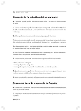 56 SENAI-RJ
Ajustagem Básica – Furação
Operação de furação (furadeiras manuais)
1. É preferível, quando possível, utilizarem-se brocas curtas, a fim de evitar a flexão e a quebra
da broca.
2.A broca, ao ser utilizada, pode ser modificada para um ângulo da ponta de 90° ou 100°, em vez
de 120°; isso melhora a penetração e, conseqüentemente, a broca passa mais suavemente atra-
vés da peça.
3. O furo que for executado deve ser bem marcado pelo punção de centrar.
4. A broca deve ser inserida de tal modo que a haste esteja bem apoiada contra o fundo do man-
dril, evitando-se, assim, todas as possibilidades de deslizamento e quebra durante a operação.
5. Coloque a ponta da broca na pequena depressão feita pelo punção de centrar. Certifique-se
de que sua broca esteja vertical em dois planos.
6.Ative o gatilho da furadeira e imediatamente exerça a pressão na peça; de outro modo a broca
saltará da marca do punção de centrar e danificará a peça.
7. Exerça a pressão pelo eixo da broca e mantenha a posição inicial, caso contrário:
• O furo pode tornar-se irregular.
• A broca pode prender-se e quebrar.
• A broca pode enganchar-se, fazendo a furadeira soltar das mãos do operador.
8. Quando se romper a peça, deve-se diminuir a pressão sobre a broca para evitar parti-la, de-
vendo-se também retirá-la do furo enquanto ainda estiver rodando.
9. Ajuste a pressão sobre a máquina de furar prestando atenção ao ruído e à saída dos cavacos.
Segurança durante a operação de furação
1. Durante toda a operação de furação, o dedo deve permanecer no gatilho para que a máquina
possa ser parada de repente.
2. Em qualquer atividade, você deve estar numa posição confortável para não cair ou perder o
equilíbrio.
 