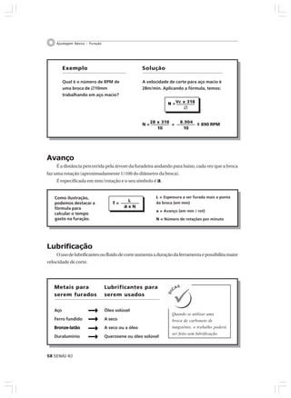 58 SENAI-RJ
Ajustagem Básica – Furação
=
Avanço
É a distância percorrida pela árvore da furadeira andando para baixo, cada vez que a broca
faz uma rotação (aproximadamente 1/100 do diâmetro da broca).
É especificada em mm/rotação e o seu símbolo é a.
Exemplo
Qual é o número de RPM de
uma broca de ٠10mm
trabalhando em aço macio?
Vc x 318
٠
NNNNN =====
Solução
A velocidade de corte para aço macio é
28m/min. Aplicando a fórmula, temos:
28 x 318
10
N =
8.904
10
= ~ 890 RPM
L ===== Espessura a ser furada mais a ponta
da broca (em mm)
a ===== Avanço (em mm / rot)
N ===== Número de rotações por minuto
L
a x N
T =
Como ilustração,
podemos destacar a
fórmula para
calcular o tempo
gasto na furação.
Lubrificação
Ousodelubrificantesoufluidodecorteaumentaaduraçãodaferramentaepossibilitamaior
velocidade de corte.
Metais para
serem furados
Aço
Ferro fundido
Bronze-latãoBronze-latãoBronze-latãoBronze-latãoBronze-latão
Duralumínio
Lubrificantes para
serem usados
Óleo solúvel
A seco
A seco ou a óleo
Querosene ou óleo solúvel
Quando se utilizar uma
broca de carboneto de
tungstênio, o trabalho poderá
ser feito sem lubrificação.
 