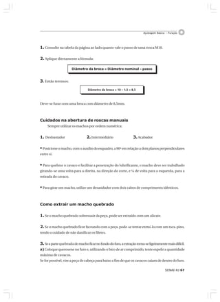 SENAI-RJ 67
Ajustagem Básica – Furação
1. Consulte na tabela da página ao lado quanto vale o passo de uma rosca M10.
2. Aplique diretamente a fórmula:
3. Então teremos:
Deve-se furar com uma broca com diâmetro de 8,5mm.
Cuidados na abertura de roscas manuais
Sempre utilizar os machos por ordem numérica:
1. Desbastador 2. Intermediário 3.Acabador
• Posicione o macho, com o auxílio do esquadro, a 90º em relação a dois planos perpendiculares
entre si.
• Para quebrar o cavaco e facilitar a penetração do lubrificante, o macho deve ser trabalhado
girando-se uma volta para a direita, na direção do corte, e ¼ de volta para a esquerda, para a
retirada do cavaco.
• Para girar um macho, utilize um desandador com dois cabos de comprimento idênticos.
Como extrair um macho quebrado
1. Se o macho quebrado sobressair da peça, pode ser extraído com um alicate.
2.Se o macho quebrado ficar faceando com a peça, pode-se tentar extraí-lo com um toca-pino,
tendo o cuidado de não danificar os filetes.
3.Seapartequebrada domachoficarnofundodofuro,aextraçãotorna-seligeiramentemaisdifícil.
a) Coloque querosene no furo e, utilizando o bico de ar comprimido, tente expelir a quantidade
máxima de cavacos.
Se for possível, vire a peça de cabeça para baixo a fim de que os cavacos caiam de dentro do furo.
Diâmetro da broca = Diâmetro nominal – passo
Diâmetro da broca = 10 – 1,5 = 8,5
 