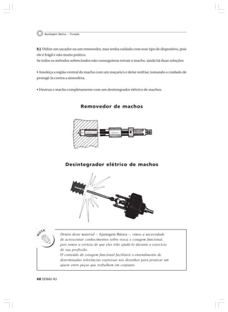 68 SENAI-RJ
Ajustagem Básica – Furação
b) Utilize um sacador ou um removedor, mas tenha cuidado com esse tipo de dispositivo, pois
ele é frágil e não muito prático.
Se todos os métodos sobrecitados não conseguirem extrair o macho, ainda há duas soluções.
• Amoleça a região central do macho com um maçarico e deixe resfriar, tomando o cuidado de
protegê-la contra a atmosfera.
• Destrua o macho completamente com um desintegrador elétrico de machos.
Removedor de machos
Desintegrador elétrico de machos
Dentro deste material – Ajustagem Básica –, vimos a necessidade
de acrescentar conhecimentos sobre rosca e cotagem funcional,
pois temos a certeza de que eles irão ajudá-lo durante o exercício
de sua profissão.
O conteúdo de cotagem funcional facilitará o entendimento de
determinadas tolerâncias expressas nos desenhos para praticar um
ajuste entre peças que trabalhem em conjunto.
 