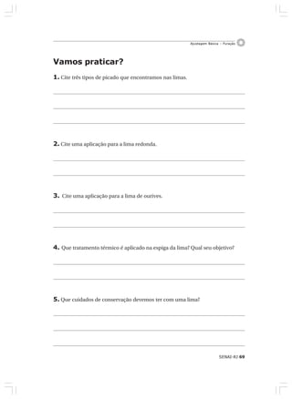 SENAI-RJ 69
Ajustagem Básica – Furação
Vamos praticar?
1. Cite três tipos de picado que encontramos nas limas.
2. Cite uma aplicação para a lima redonda.
3. Cite uma aplicação para a lima de ourives.
4. Que tratamento térmico é aplicado na espiga da lima? Qual seu objetivo?
5. Que cuidados de conservação devemos ter com uma lima?
 