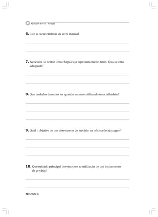 70 SENAI-RJ
Ajustagem Básica – Furação
6. Cite as características da serra manual.
7. Necessita-se serrar uma chapa cuja espessura mede 3mm. Qual a serra
adequada?
8. Que cuidados devemos ter quando estamos utilizando uma talhadeira?
9. Qual o objetivo de um desempeno de precisão na oficina de ajustagem?
10. Que cuidado principal devemos ter na utilização de um instrumento
de precisão?
 