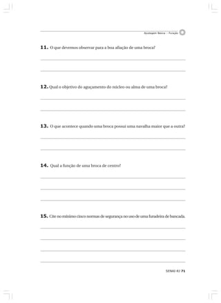 SENAI-RJ 71
Ajustagem Básica – Furação
11. O que devemos observar para a boa afiação de uma broca?
12. Qual o objetivo do aguçamento do núcleo ou alma de uma broca?
13. O que acontece quando uma broca possui uma navalha maior que a outra?
14. Qual a função de uma broca de centro?
15. Cite no mínimo cinco normas de segurança no uso de uma furadeira de bancada.
 