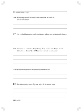 72 SENAI-RJ
Ajustagem Básica – Furação
16. Qual a importância da velocidade adequada de corte no
uso de uma broca?
17. Cite a velocidade de corte adequada para se furar um aço de média dureza.
18. Necessita-se furar uma chapa de aço doce, onde o furo deverá ter um
diâmetro de 10mm. Que RPM devemos colocar na furadeira?
19. Qual o objetivo do uso do óleo solúvel na furação?
20. Que aspectos devemos observar antes de furar uma peça?
 