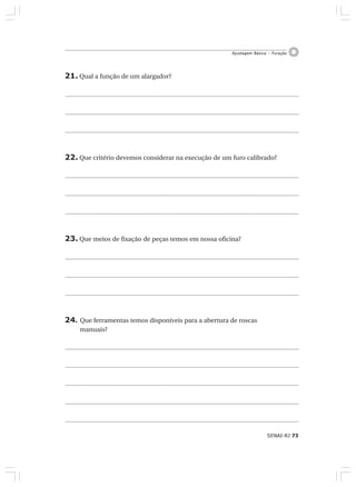 SENAI-RJ 73
Ajustagem Básica – Furação
21. Qual a função de um alargador?
22. Que critério devemos considerar na execução de um furo calibrado?
23. Que meios de fixação de peças temos em nossa oficina?
24. Que ferramentas temos disponíveis para a abertura de roscas
manuais?
 