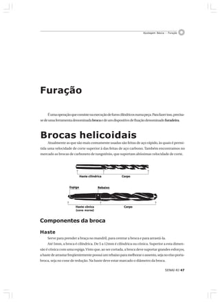 SENAI-RJ 47
Ajustagem Básica – Furação
Éumaoperaçãoqueconsistenaexecuçãodefuroscilíndricosnumapeça.Parafazerisso,precisa-
sedeumaferramentadenominadabrocaedeumdispositivodefixaçãodenominadofuradeira.
Brocas helicoidais
Atualmente as que são mais comumente usadas são feitas de aço rápido, às quais é permi-
tida uma velocidade de corte superior à das feitas de aço carbono. Também encontramos no
mercado as brocas de carboneto de tungstênio, que suportam altíssimas velocidade de corte.
Furação
Haste cilíndricaHaste cilíndricaHaste cilíndricaHaste cilíndricaHaste cilíndrica CorpoCorpoCorpoCorpoCorpo
Haste cônicaHaste cônicaHaste cônicaHaste cônicaHaste cônica
(cone morse)(cone morse)(cone morse)(cone morse)(cone morse)
CorpoCorpoCorpoCorpoCorpo
RebaixoRebaixoRebaixoRebaixoRebaixoEspigaEspigaEspigaEspigaEspiga
Componentes da broca
Haste
Serve para prender a braça no mandril, para centrar a broca e para arrastá-la.
Até 5mm, a broca é cilíndrica. De 5 a 12mm é cilíndrica ou cônica. Superior a esta dimen-
são é cônica com uma espiga.Visto que, ao ser cortada, a broca deve suportar grandes esforços,
ahastedearrastarfreqüentementepossuiumrebaixoparamelhoraroassento,sejanoeixoporta-
broca, seja no cone de redução. Na haste deve estar marcado o diâmetro da broca.
 