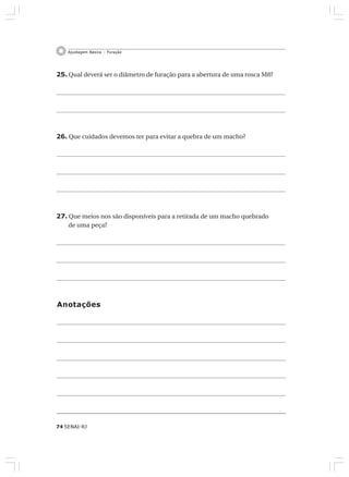74 SENAI-RJ
Ajustagem Básica – Furação
25. Qual deverá ser o diâmetro de furação para a abertura de uma rosca M8?
26. Que cuidados devemos ter para evitar a quebra de um macho?
27. Que meios nos são disponíveis para a retirada de um macho quebrado
de uma peça?
Anotações
 