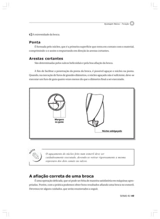 SENAI-RJ 49
Ajustagem Básica – Furação
c)A extremidade da broca.
Ponta
É formada pelo núcleo, que é a primeira superfície que entra em contato com o material,
comprimindo-o e assim o empurrando em direção às arestas cortantes.
Arestas cortantes
São determinadas pelos sulcos helicoidais e pela boa afiação da broca.
A fim de facilitar a penetração da ponta da broca, é possível aguçar o núcleo na ponta.
Quando, na execução de furos de grandes diâmetros, o núcleo aguçado não é suficiente, deve-se
executar um furo de guia quatro vezes menor do que o diâmetro final a ser executado.
O aguçamento do núcleo feito num esmeril deve ser
cuidadosamente executado, devendo-se retirar rigorosamente a mesma
espessura dos dois canais ou sulcos.
Núcleo adelgaçadoNúcleo adelgaçadoNúcleo adelgaçadoNúcleo adelgaçadoNúcleo adelgaçado
MargensMargensMargensMargensMargens
ou guiasou guiasou guiasou guiasou guias
A afiação correta de uma broca
É uma operação delicada, que só pode ser feita de maneira satisfatória em máquinas apro-
priadas. Porém, com a prática podemos obter bons resultados afiando uma broca no esmeril.
Devemos ter alguns cuidados, que serão enumerados a seguir.
 
