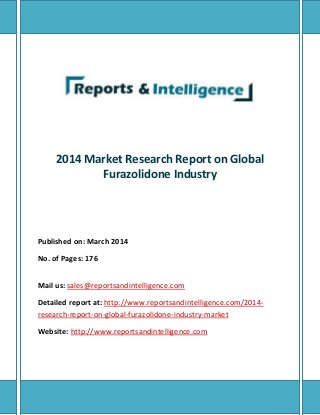 2014 Market Research Report on Global 
Furazolidone Industry 
Published on: March 2014 
No. of Pages: 176 
Mail us: sales@reportsandintelligence.com 
Detailed report at: http://www.reportsandintelligence.com/2014- 
research-report-on-global-furazolidone-industry-market 
Website: http://www.reportsandintelligence.com 
 