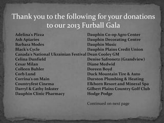 Thank you to the following for your donations
          to our 2013 Furball Gala
 Adelina's Pizza                      Dauphin Co-op Agro Center
 Ash Apiaries                         Dauphin Decorating Centre
 Barbara Modes                        Dauphin Music
 Black's Cycle                        Dauphin Plains Credit Union
 Canada's National Ukrainian Festival Dean Cooley GM
 Celina Dunfield                      Denise Safronetz (Grandview)
 Cesar Milan                          Diane Medwid
 Colleen Buhler                       Doreen Boyd
 Corb Lund                            Duck Mountain Tire & Auto
 Corrina's on Main                    Durston Plumbing & Heating
 Countryfest Cinema                   Elkhorn Resort and Mineral Spa
 Darryl & Cathy Inkster               Gilbert Plains Country Golf Club
 Dauphin Clinic Pharmacy              Hodge Podge

                                     Continued on next page
 