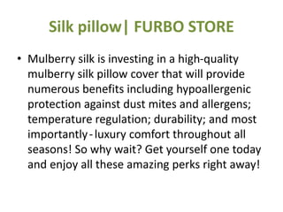 Silk pillow| FURBO STORE
• Mulberry silk is investing in a high-quality
mulberry silk pillow cover that will provide
numerous benefits including hypoallergenic
protection against dust mites and allergens;
temperature regulation; durability; and most
importantly-luxury comfort throughout all
seasons! So why wait? Get yourself one today
and enjoy all these amazing perks right away!
 