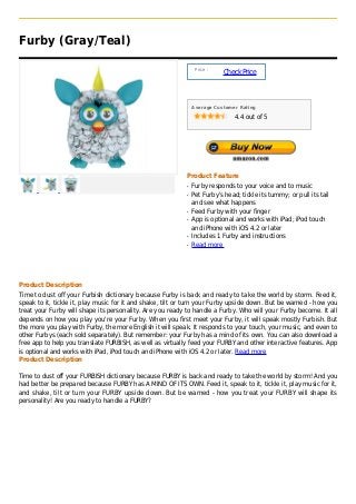 Furby (Gray/Teal)

                                                                Price :
                                                                          Check Price



                                                               Average Customer Rating

                                                                               4.4 out of 5




                                                           Product Feature
                                                           q   Furby responds to your voice and to music
                                                           q   Pet Furby's head; tickle its tummy; or pull its tail
                                                               and see what happens
                                                           q   Feed Furby with your finger
                                                           q   App is optional and works with iPad; iPod touch
                                                               and iPhone with iOS 4.2 or later
                                                           q   Includes 1 Furby and instructions
                                                           q   Read more




Product Description
Time to dust off your Furbish dictionary because Furby is back and ready to take the world by storm. Feed it,
speak to it, tickle it, play music for it and shake, tilt or turn your Furby upside down. But be warned - how you
treat your Furby will shape its personality. Are you ready to handle a Furby. Who will your Furby become. It all
depends on how you play you're your Furby. When you first meet your Furby, it will speak mostly Furbish. But
the more you play with Furby, the more English it will speak. It responds to your touch, your music, and even to
other Furbys (each sold separately). But remember: your Furby has a mind of its own. You can also download a
free app to help you translate FURBISH, as well as virtually feed your FURBY and other interactive features. App
is optional and works with iPad, iPod touch and iPhone with iOS 4.2 or later. Read more
Product Description

Time to dust off your FURBISH dictionary because FURBY is back and ready to take the world by storm! And you
had better be prepared because FURBY has A MIND OF ITS OWN. Feed it, speak to it, tickle it, play music for it,
and shake, tilt or turn your FURBY upside down. But be warned - how you treat your FURBY will shape its
personality! Are you ready to handle a FURBY?
 