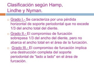 Clasificación según Hamp,
Lindhe y Nyman.
 Grado I.- Se caracteriza por una pérdida
horizontal de soporte periodontal que no excede
1/3 del ancho total del diente.
 Grado II.- El compromiso de furcación
sobrepasa 1/3 del ancho del diente, pero no
abarca el ancho total en el área de la furcación.
 Grado III.- El compromiso de furcación implica
una destrucción completa del soporte
periodontal de "lado a lado" en el área de
furcación.
 