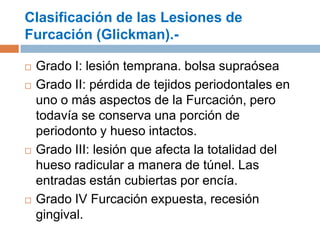 Clasificación de las Lesiones de
Furcación (Glickman).-
 Grado I: lesión temprana. bolsa supraósea
 Grado II: pérdida de tejidos periodontales en
uno o más aspectos de la Furcación, pero
todavía se conserva una porción de
periodonto y hueso intactos.
 Grado III: lesión que afecta la totalidad del
hueso radicular a manera de túnel. Las
entradas están cubiertas por encía.
 Grado IV Furcación expuesta, recesión
gingival.
 