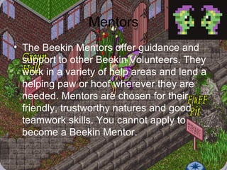 Mentors The Beekin Mentors offer guidance and support to other Beekin Volunteers. They work in a variety of help areas and lend a helping paw or hoof wherever they are needed. Mentors are chosen for their friendly, trustworthy natures and good teamwork skills. You cannot apply to become a Beekin Mentor. 