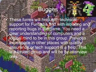 Bugges These furres will help with technical support for Furcadia and with isolating and reporting bugs in the game. You need a clear understanding of computers and a logical mind to be in this group. Previous experience in other places with quality assurance or tech support is a help. This is a limited group and will be by interview only. 