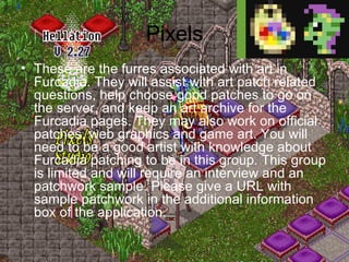 Pixels These are the furres associated with art in Furcadia. They will assist with art patch related questions, help choose good patches to go on the server, and keep an art archive for the Furcadia pages. They may also work on official patches, web graphics and game art. You will need to be a good artist with knowledge about Furcadia patching to be in this group. This group is limited and will require an interview and an patchwork sample. Please give a URL with sample patchwork in the additional information box of the application. 