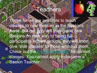 Teachers These furres are available to teach classes to new Beekins in the Beekin's Aerie. But not only will they guide new Beekins on their way to being full participants in their groups, they will soon give 'side classes' to those who ask them. Check out the  Events Calendar  for current classes. You cannot apply to become a Beekin Teacher. 