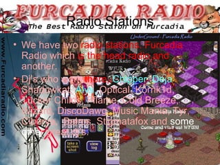 Radio Stations We have two   radio stations. Furcadia   Radio which   is the head radio and   another. Dj’s who work   there,  Chipper, Deja ,  Shadowkat,   Alys,  Optical, Kornk1d, Tucker Childs, Fflame, Cold Breeze, Wizard, DiscoDawg, Music Mania, Tyr, Ciberya,  Balros, Stigmatafox and   some othe r   great dj’s. 