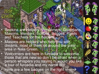 Beekins Beekins are Helpers, Welcomers, Guardians, Masons, Mentors, Scribes, Bugges, Pixels and Teachers for the helpers. Masons are helpers who help you with dreams, most of them sit around the pixel area in Naia Green. Welcomers are here in furcadia to welcome those that are new so don’t be afraid when a person whispers you saying hi would you like a tour of furcadia and my name is. Here are a few badges on the right ------  