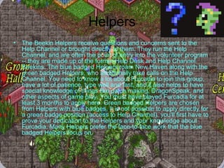 Helpers The Beekin Helpers receive questions and concerns sent to the Help Channel or brought directly to them. They run the Help Channel, and are often the point of entry into the volunteer program -- they are made up of the former Help Desk and Help Channel Beekins. The blue badged Helpers roam New Haven along with the green badged Helpers, who additionally take calls on the Help Channel. You need to know a lot about Furcadia to join this group, have a lot of patience, type well and fast, and it also helps to have special knowledge of things like patch making, DragonSpeak, and other aspects of game play. You must have played Furcadia for at least 3 months to apply here. Green badged Helpers are chosen from Helpers with blue badges. It is not possible to apply directly for a green badge position (access to Help Channel), you'll first have to prove your dedication to the Helpers and your knowledge about Furcadia. Many Helpers prefer the face-to-face work that the blue badged Helpers focus on. 