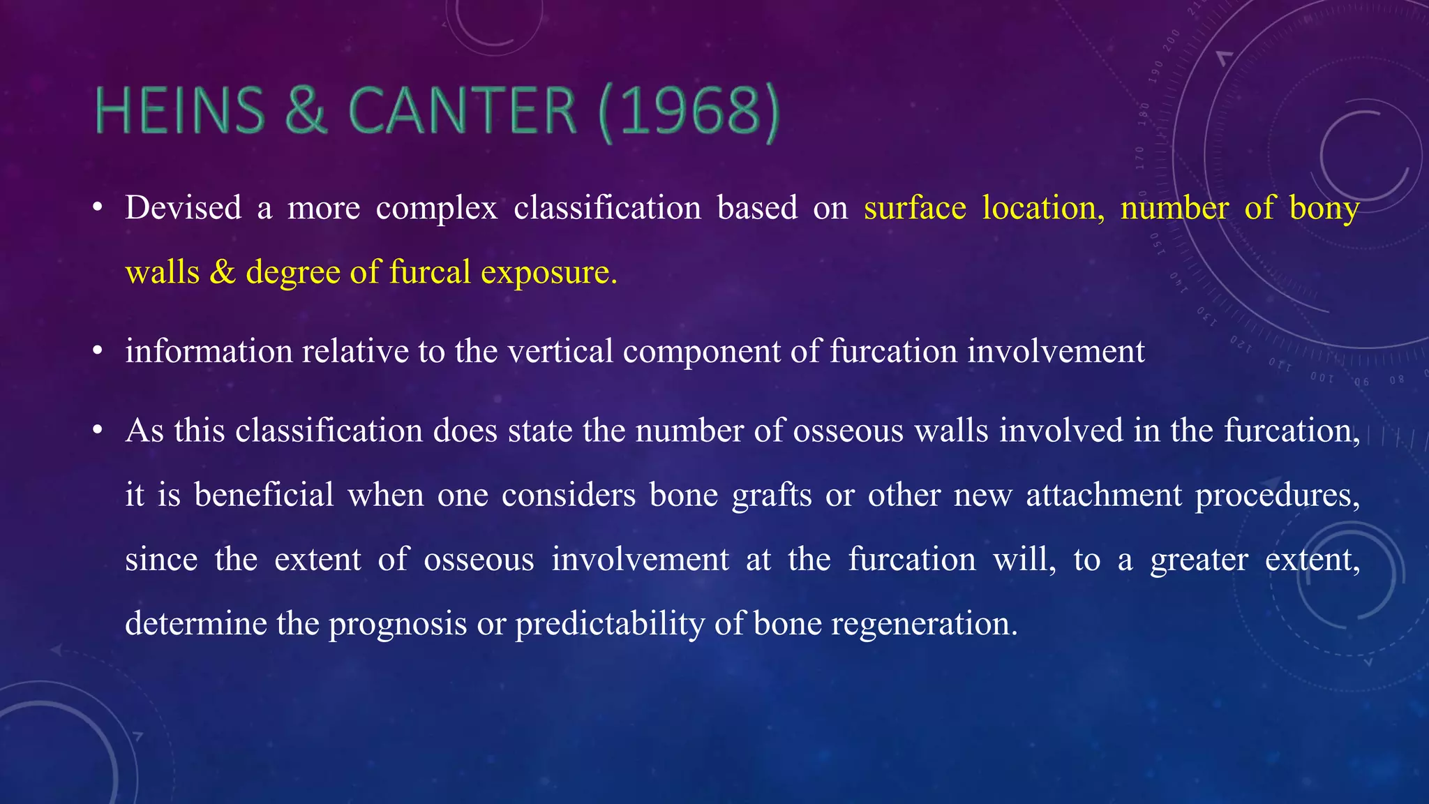 • Devised a more complex classification based on surface location, number of bony
walls & degree of furcal exposure.
• information relative to the vertical component of furcation involvement
• As this classification does state the number of osseous walls involved in the furcation,
it is beneficial when one considers bone grafts or other new attachment procedures,
since the extent of osseous involvement at the furcation will, to a greater extent,
determine the prognosis or predictability of bone regeneration.
 