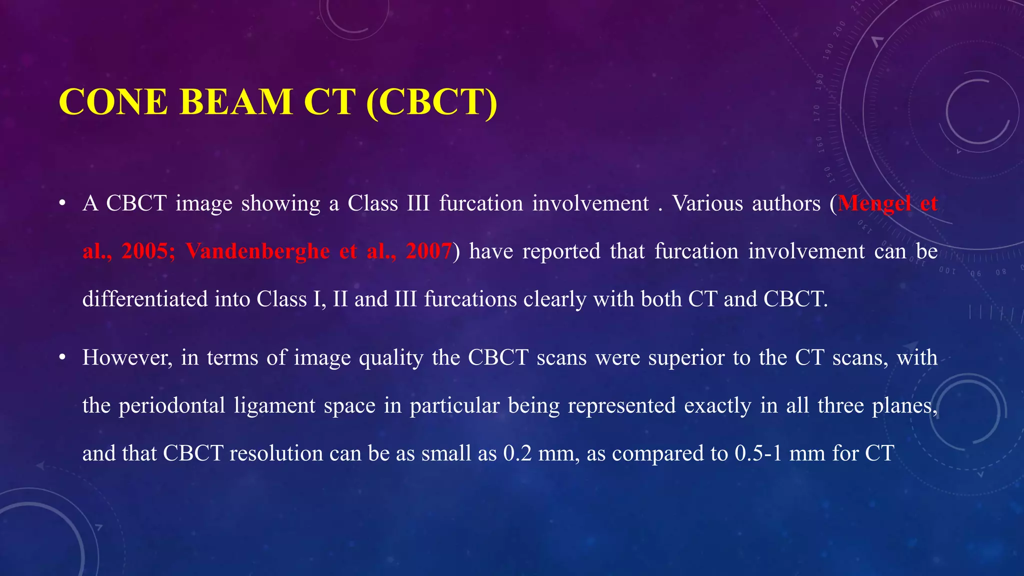CONE BEAM CT (CBCT)
• A CBCT image showing a Class III furcation involvement . Various authors (Mengel et
al., 2005; Vandenberghe et al., 2007) have reported that furcation involvement can be
differentiated into Class I, II and III furcations clearly with both CT and CBCT.
• However, in terms of image quality the CBCT scans were superior to the CT scans, with
the periodontal ligament space in particular being represented exactly in all three planes,
and that CBCT resolution can be as small as 0.2 mm, as compared to 0.5-1 mm for CT
 