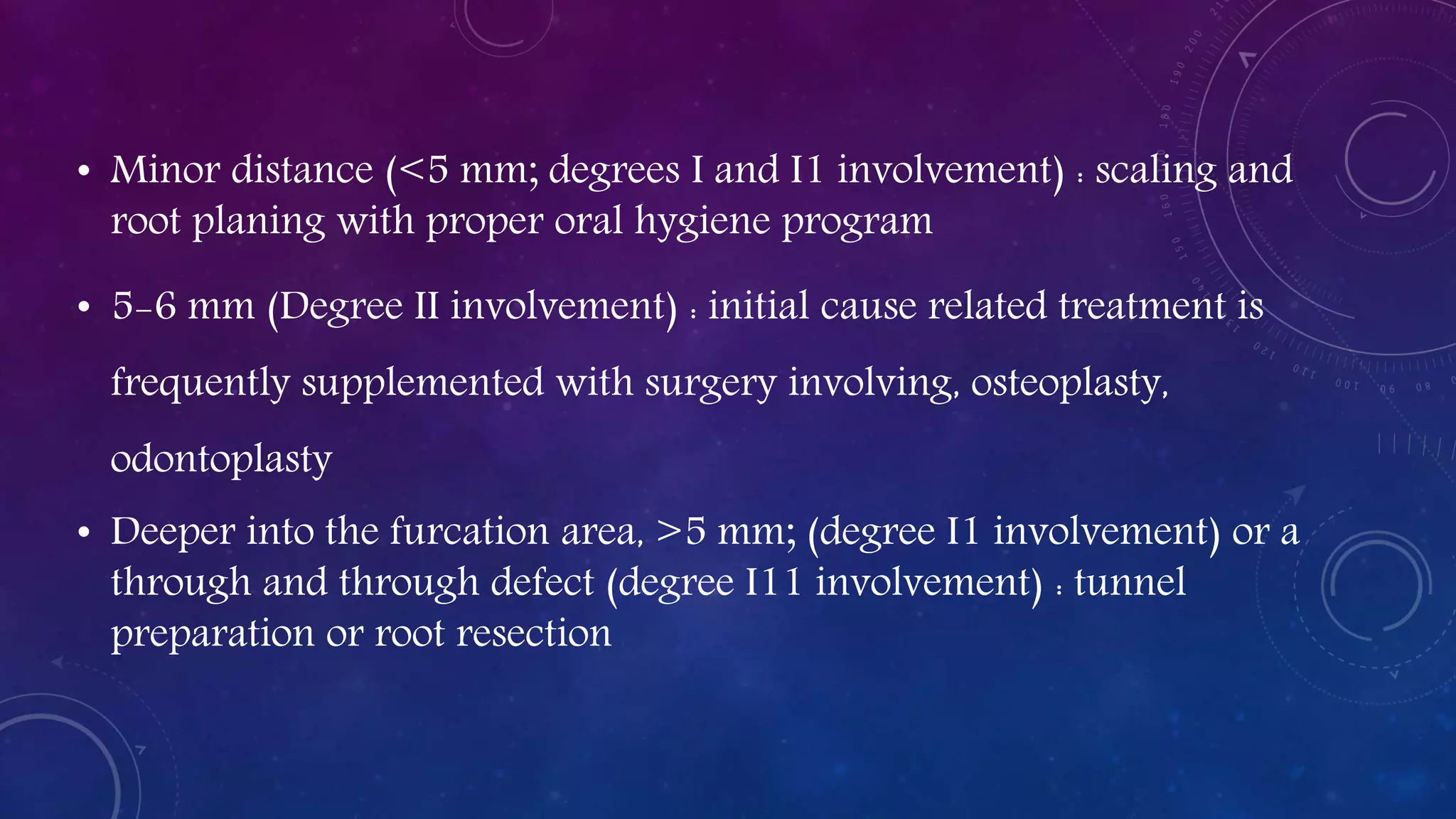 • Minor distance (<5 mm; degrees I and I1 involvement) : scaling and
root planing with proper oral hygiene program
• 5-6 mm (Degree II involvement) : initial cause related treatment is
frequently supplemented with surgery involving, osteoplasty,
odontoplasty
• Deeper into the furcation area, >5 mm; (degree I1 involvement) or a
through and through defect (degree I11 involvement) : tunnel
preparation or root resection
 