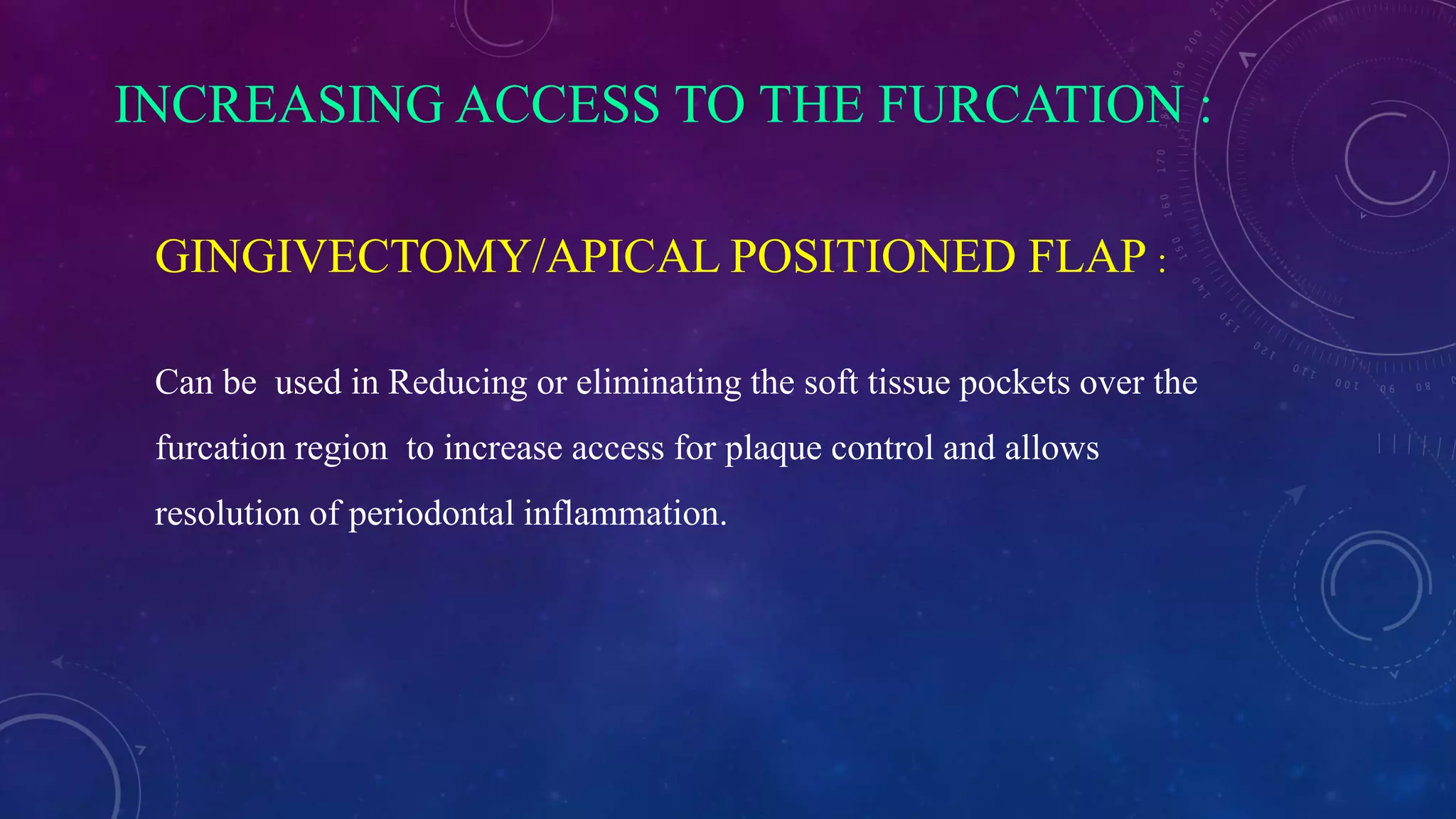 INCREASING ACCESS TO THE FURCATION :
GINGIVECTOMY/APICAL POSITIONED FLAP :
Can be used in Reducing or eliminating the soft tissue pockets over the
furcation region to increase access for plaque control and allows
resolution of periodontal inflammation.
 