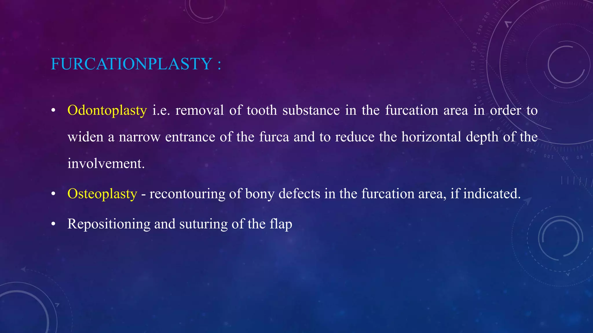 FURCATIONPLASTY :
• Odontoplasty i.e. removal of tooth substance in the furcation area in order to
widen a narrow entrance of the furca and to reduce the horizontal depth of the
involvement.
• Osteoplasty - recontouring of bony defects in the furcation area, if indicated.
• Repositioning and suturing of the flap
 