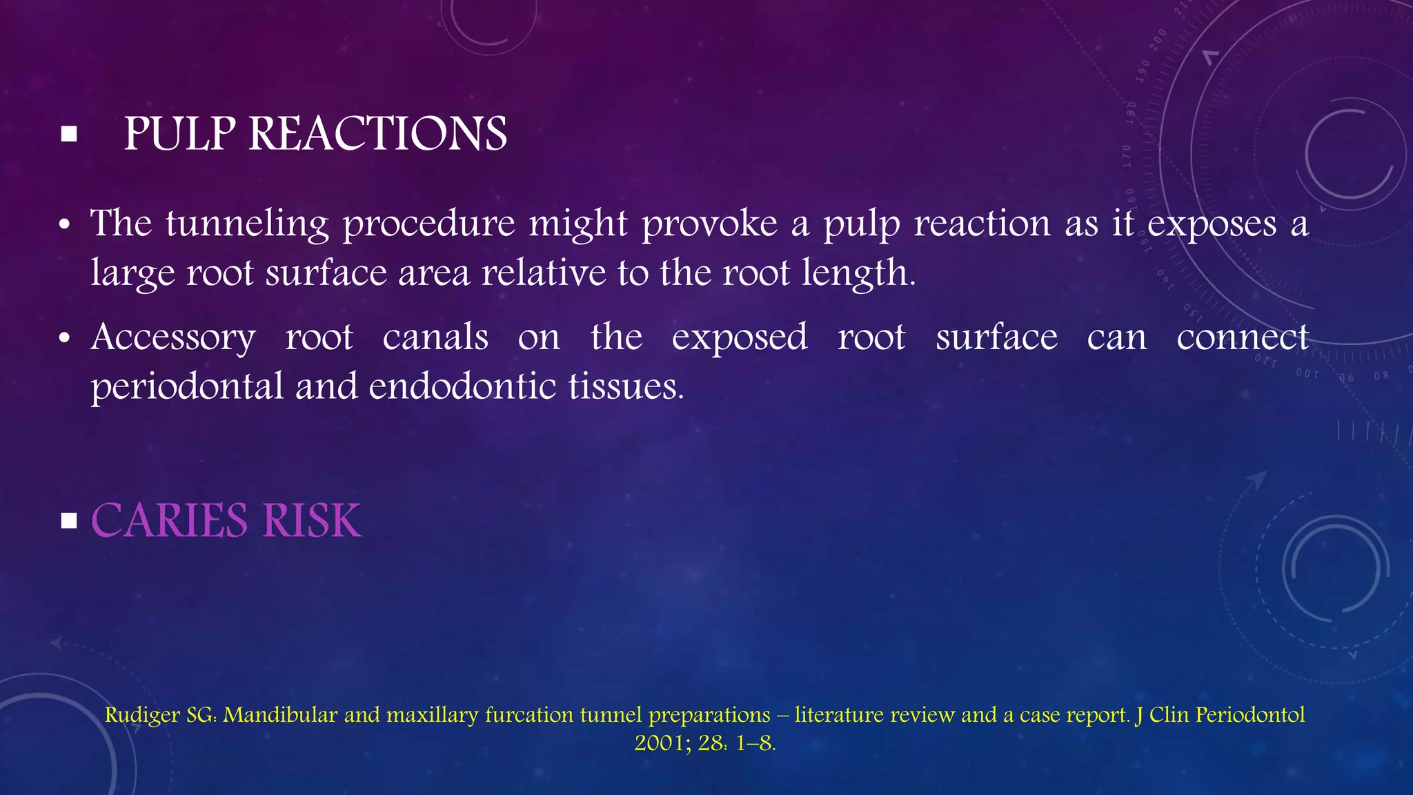  PULP REACTIONS
• The tunneling procedure might provoke a pulp reaction as it exposes a
large root surface area relative to the root length.
• Accessory root canals on the exposed root surface can connect
periodontal and endodontic tissues.
 CARIES RISK
Rudiger SG: Mandibular and maxillary furcation tunnel preparations – literature review and a case report. J Clin Periodontol
2001; 28: 1–8.
 