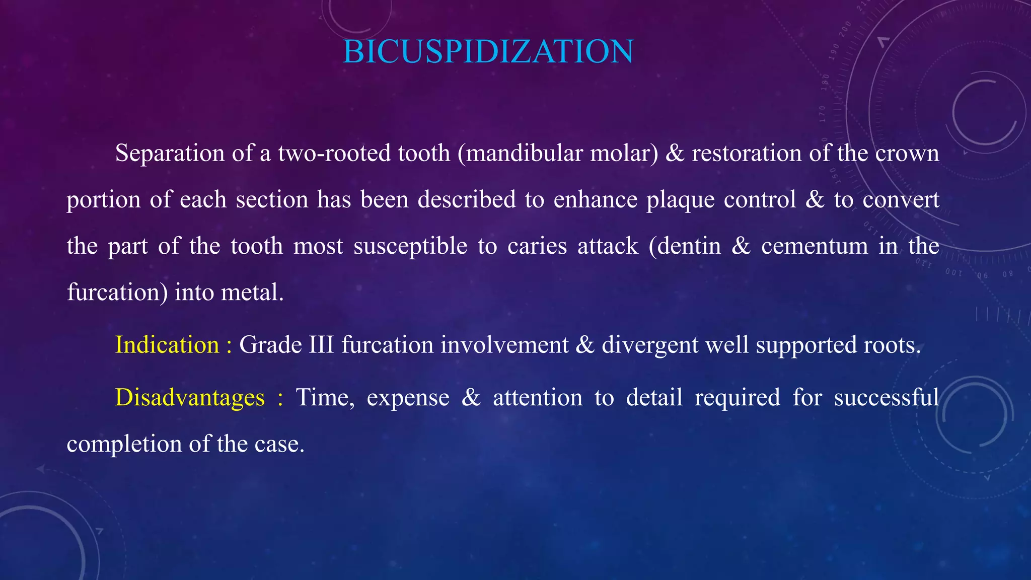 BICUSPIDIZATION
Separation of a two-rooted tooth (mandibular molar) & restoration of the crown
portion of each section has been described to enhance plaque control & to convert
the part of the tooth most susceptible to caries attack (dentin & cementum in the
furcation) into metal.
Indication : Grade III furcation involvement & divergent well supported roots.
Disadvantages : Time, expense & attention to detail required for successful
completion of the case.
 