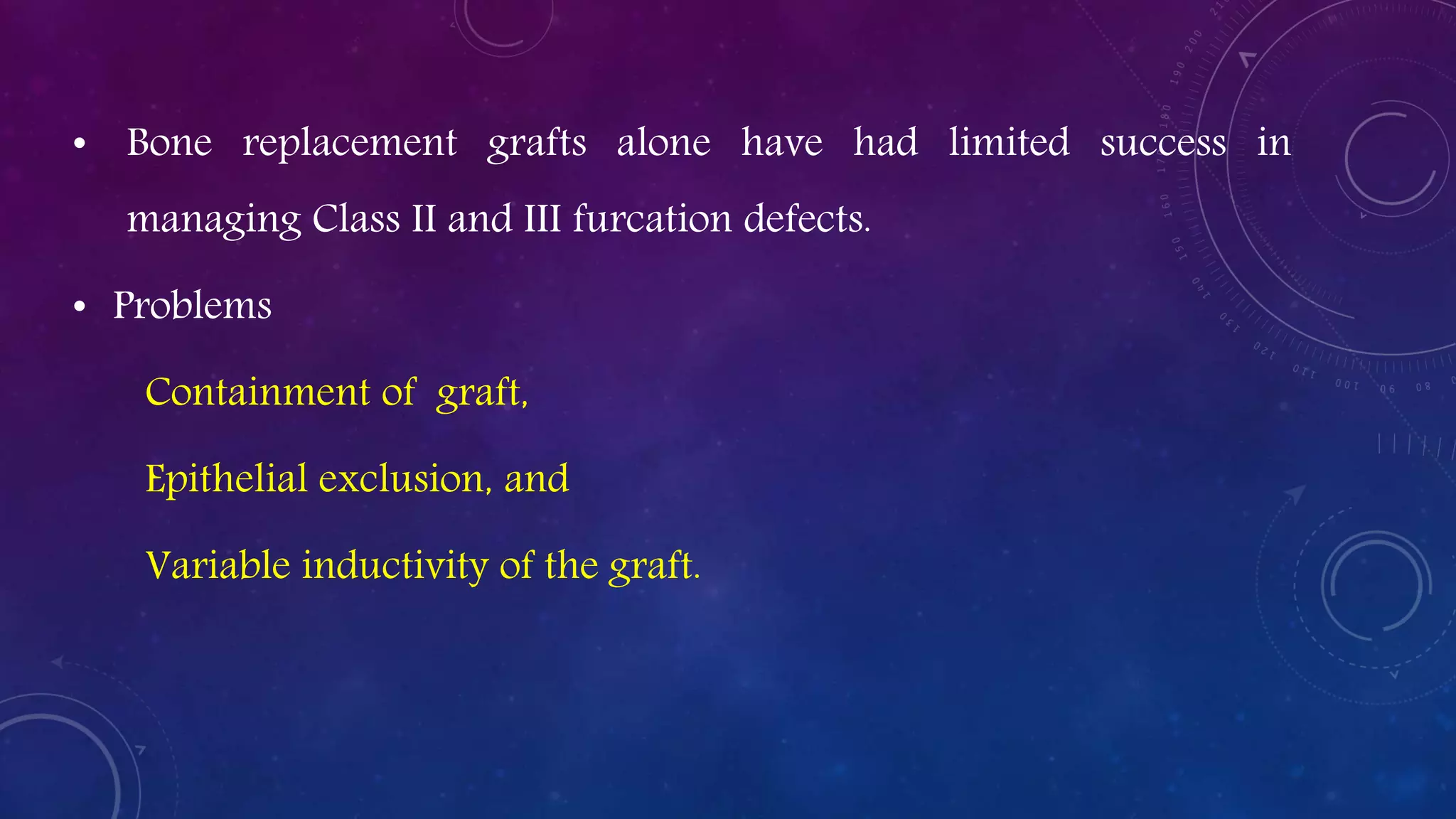 • Bone replacement grafts alone have had limited success in
managing Class II and III furcation defects.
• Problems
Containment of graft,
Epithelial exclusion, and
Variable inductivity of the graft.
 
